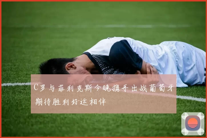 C罗与菲利克斯今晚携手出战葡萄牙期待胜利好运相伴