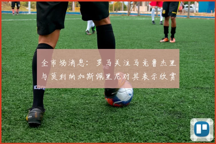 全市场消息：罗马关注马竞鲁杰里与莫利纳加斯佩里尼对其表示欣赏