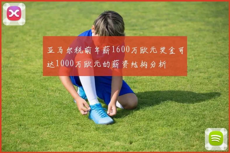 亚马尔税前年薪1600万欧元奖金可达1000万欧元的薪资结构分析