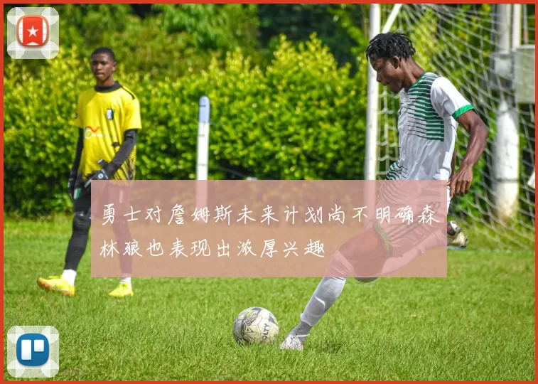 勇士对詹姆斯未来计划尚不明确森林狼也表现出浓厚兴趣