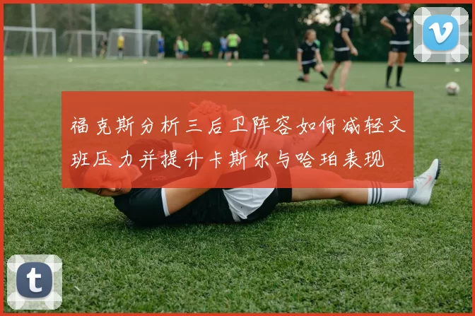 福克斯分析三后卫阵容如何减轻文班压力并提升卡斯尔与哈珀表现