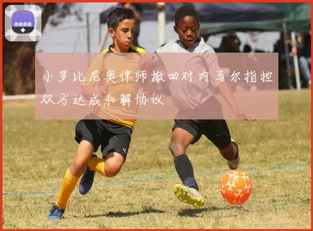 小罗比尼奥律师撤回对内马尔指控双方达成和解协议