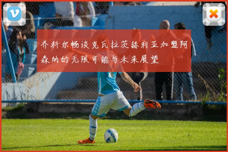 乔科尔畅谈克瓦拉茨赫利亚加盟阿森纳的无限可能与未来展望