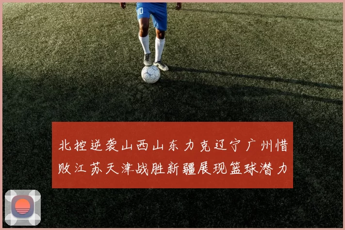 北控逆袭山西山东力克辽宁广州惜败江苏天津战胜新疆展现篮球潜力赛精彩瞬间
