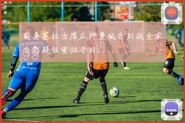 前妻塞拉出席瓜帅曼城告别战全家合影疑似重归于好