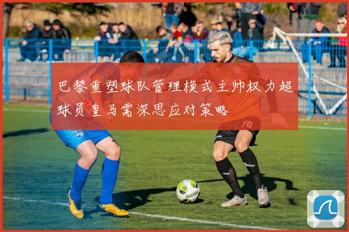 巴黎重塑球队管理模式主帅权力超球员皇马需深思应对策略