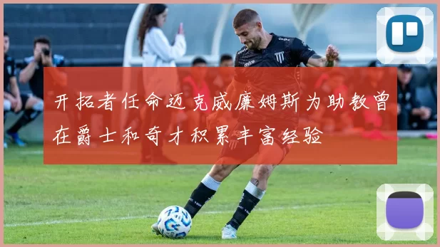 开拓者任命迈克威廉姆斯为助教曾在爵士和奇才积累丰富经验