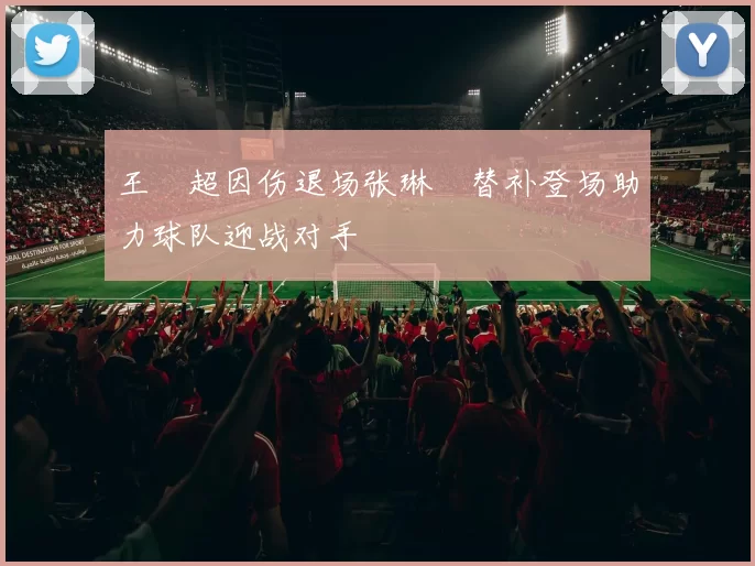 王燊超因伤退场张琳芃替补登场助力球队迎战对手