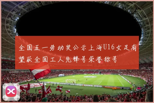 全国五一劳动奖公示上海U16女足有望获全国工人先锋号荣誉称号