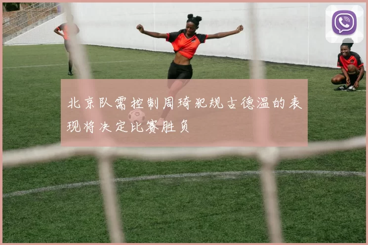 北京队需控制周琦犯规古德温的表现将决定比赛胜负
