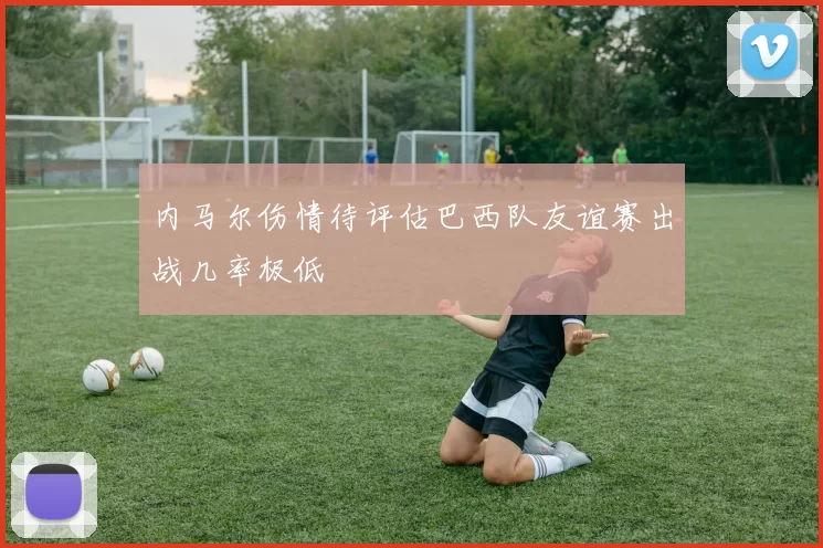 内马尔伤情待评估巴西队友谊赛出战几率极低