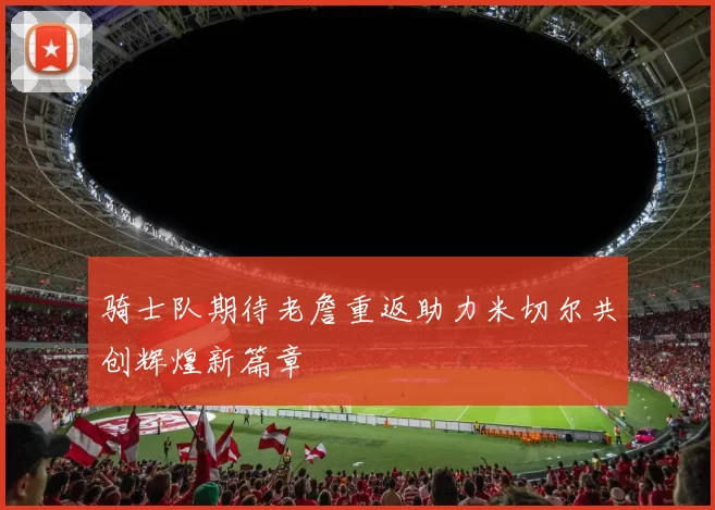 骑士队期待老詹重返助力米切尔共创辉煌新篇章