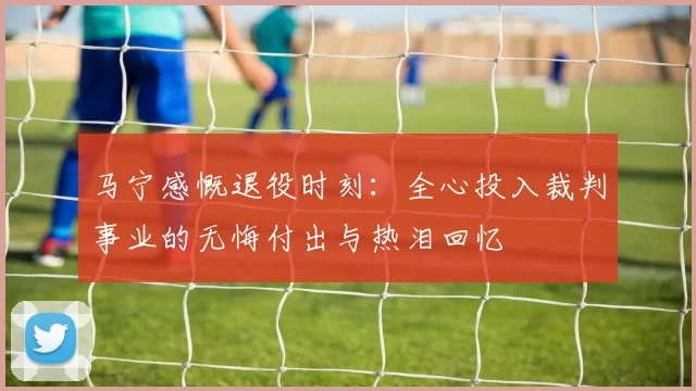 马宁感慨退役时刻：全心投入裁判事业的无悔付出与热泪回忆