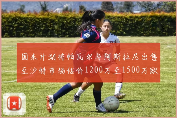 国米计划将帕瓦尔与阿斯拉尼出售至沙特市场估价1200万至1500万欧元