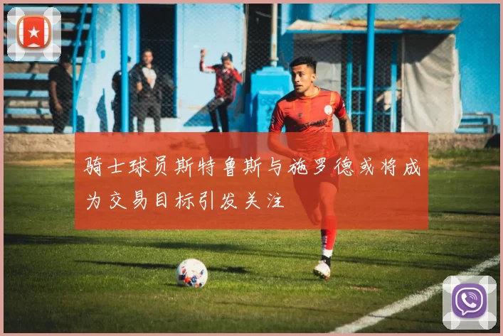骑士球员斯特鲁斯与施罗德或将成为交易目标引发关注
