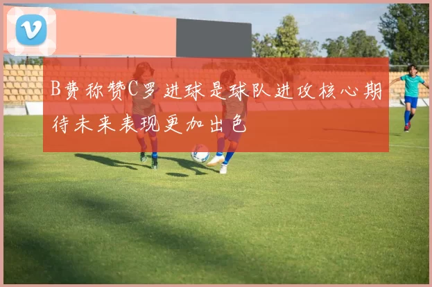 B费称赞C罗进球是球队进攻核心期待未来表现更加出色